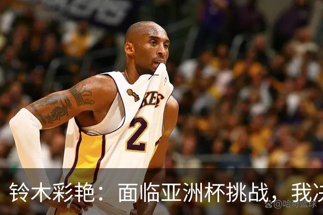 铃木彩艳：面临亚洲杯挑战，我决心与球队一同突破